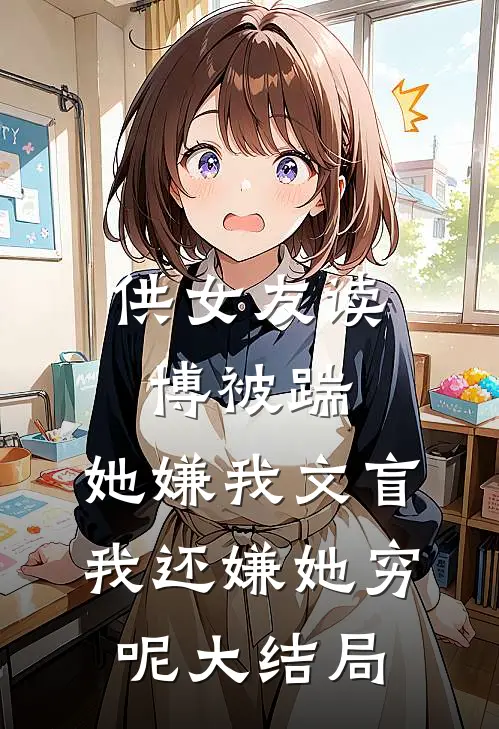 供女友读博被踹，她嫌我文盲，我还嫌她穷呢大结局
