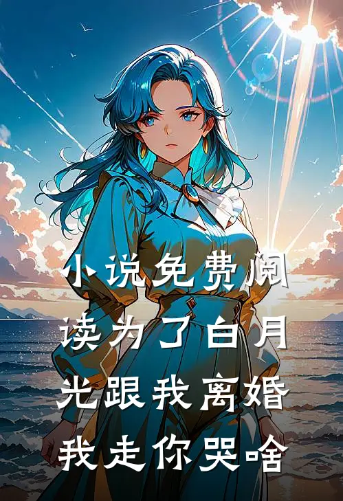 小说免费阅读为了白月光跟我离婚，我走你哭啥