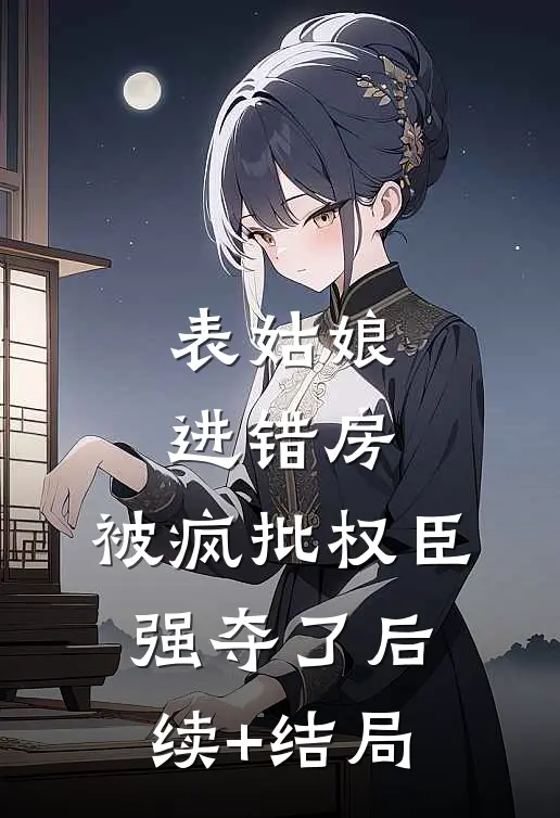 表姑娘进错房，被疯批权臣强夺了后续+结局