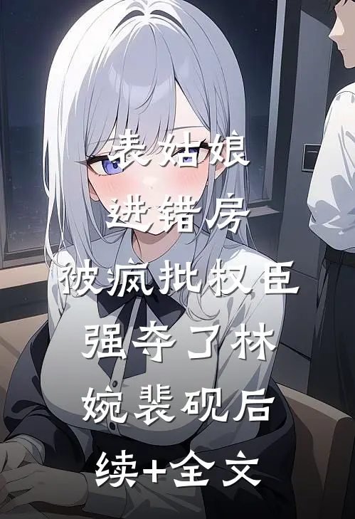 表姑娘进错房，被疯批权臣强夺了林婉裴砚后续+全文