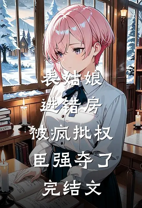 表姑娘进错房，被疯批权臣强夺了完结文