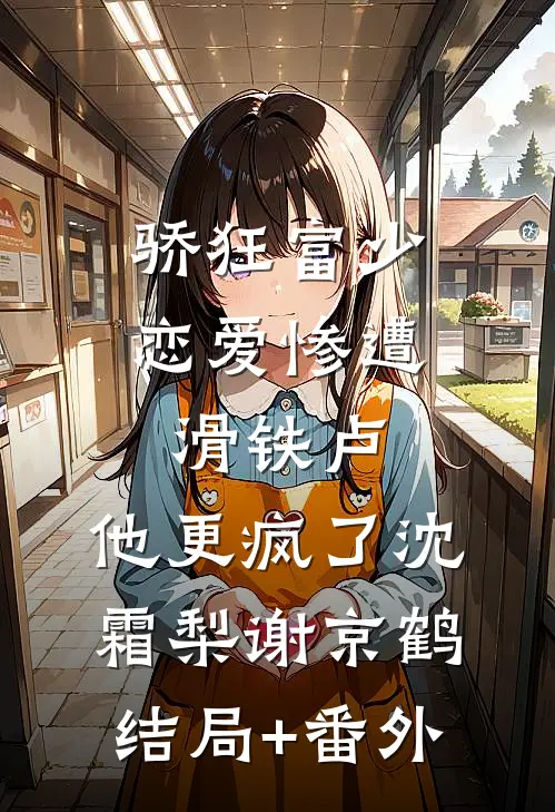 骄狂富少恋爱惨遭滑铁卢，他更疯了沈霜梨谢京鹤结局+番外