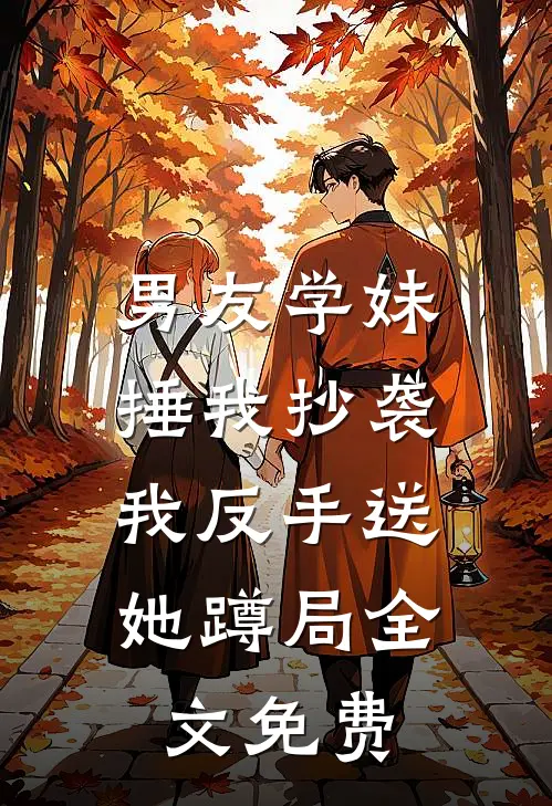 男友学妹捶我抄袭，我反手送她蹲局全文免费