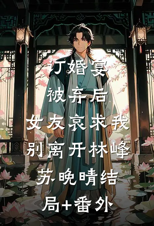 订婚宴被弃后，女友哀求我别离开林峰苏晚晴结局+番外