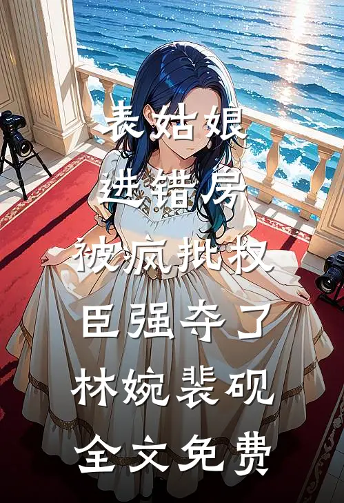 表姑娘进错房，被疯批权臣强夺了林婉裴砚全文免费