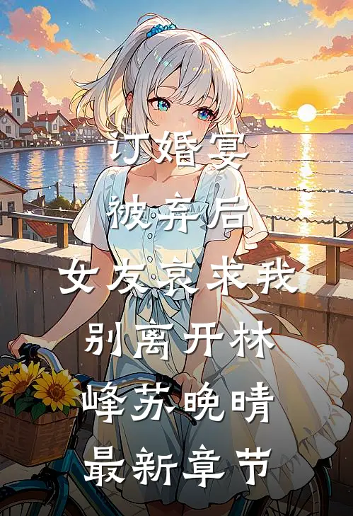 订婚宴被弃后，女友哀求我别离开林峰苏晚晴最新章节