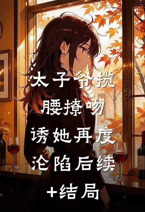 太子爷揽腰撩吻，诱她再度沦陷后续+结局