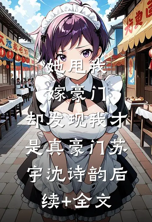 她甩我嫁豪门，却发现我才是真豪门苏宇沈诗韵后续+全文