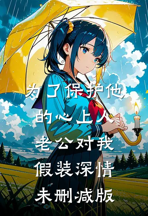 为了保护他的心上人，老公对我假装深情未删减版
